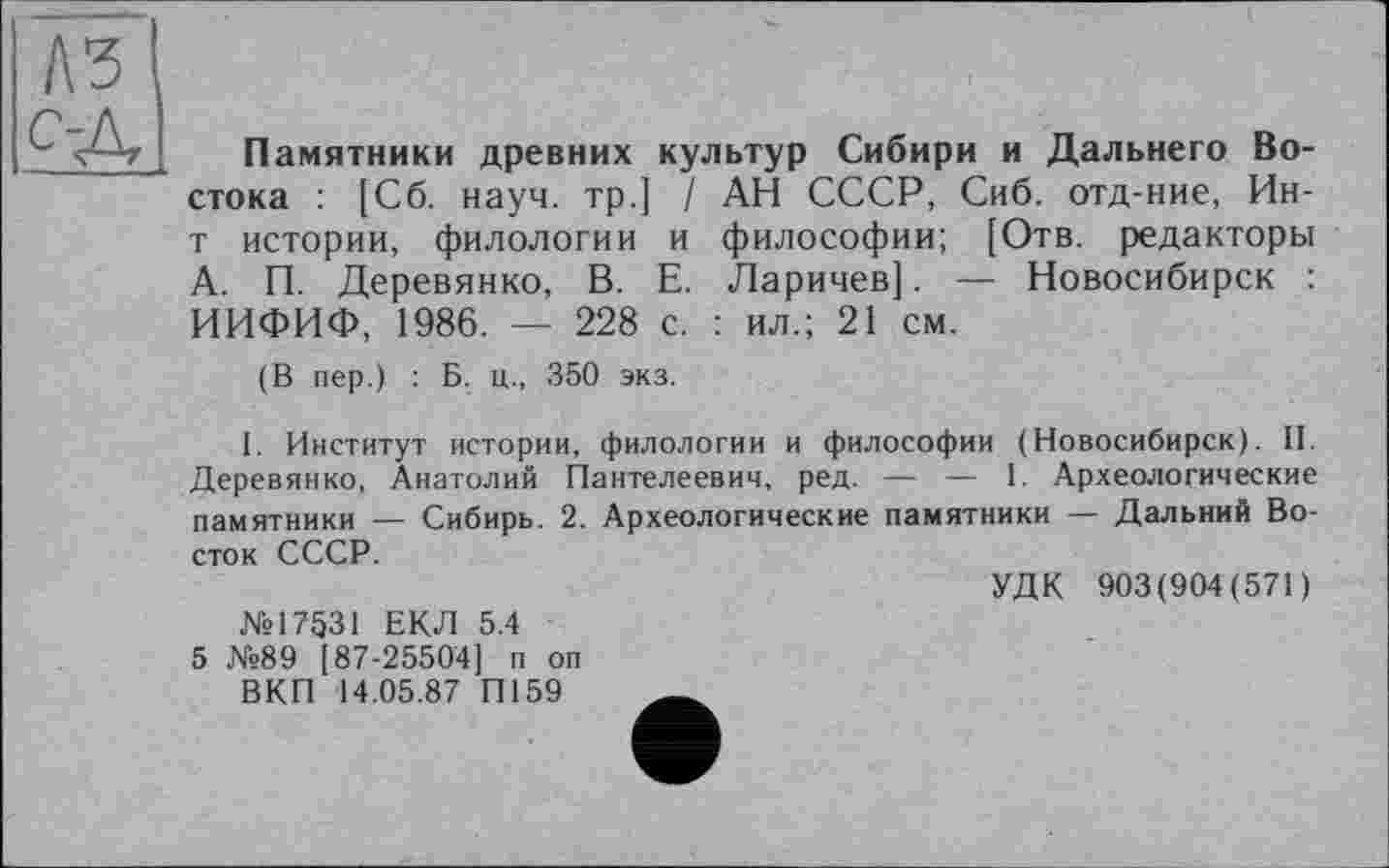 ﻿Памятники древних культур Сибири и Дальнего Востока : [Сб. науч, тр.] / АН СССР, Сиб. отд-ние, Ин-т истории, филологии и философии; [Отв. редакторы А. П. Деревянко, В. Е. Ларичев]. — Новосибирск : ИИФИФ, 1986. — 228 с. : ил.; 21 см.
(В пер.) : Б. ц., 350 экз.
I. Институт истории, филологии и философии (Новосибирск). II. Деревянко, Анатолий Пантелеевич, ред. — — 1. Археологические памятники — Сибирь. 2. Археологические памятники — Дальний Восток СССР.
№17531 ЕКЛ 5.4 5 №89 [87-25504] п оп
ВКП 14.05.87 П159
УДК 903(904(571)